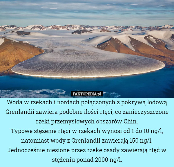Woda w rzekach i fiordach połączonych z pokrywą lodową Grenlandii zawiera podobne ilości rtęci, co zanieczyszczone rzeki przemysłowych obszarów Chin.
Typowe stężenie rtęci w rzekach wynosi od 1 do 10 ng/l, natomiast wody z Grenlandii zawierają 150 ng/l. Jednocześnie niesione przez rzekę osady zawierają rtęć w stężeniu ponad 2000 ng/l. 