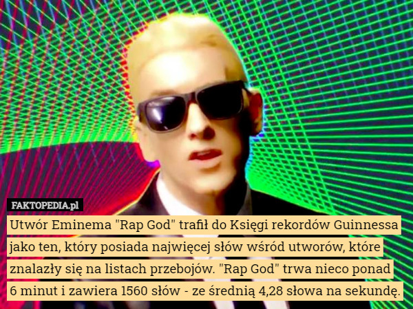 Utwór Eminema "Rap God" trafił do Księgi rekordów Guinnessa jako ten, który posiada najwięcej słów wśród utworów, które znalazły się na listach przebojów. "Rap God" trwa nieco ponad
 6 minut i zawiera 1560 słów - ze średnią 4,28 słowa na sekundę. 