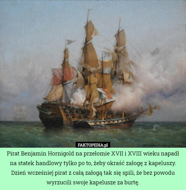Pirat Benjamin Hornigold na przełomie XVII i XVIII wieku napadł na statek handlowy tylko po to, żeby okraść załogę z kapeluszy. Dzień wcześniej pirat z całą załogą tak się spili, że bez powodu wyrzucili swoje kapelusze za burtę. 