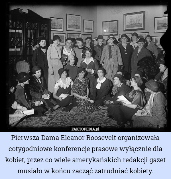 Pierwsza Dama Eleanor Roosevelt organizowała cotygodniowe konferencje prasowe wyłącznie dla kobiet, przez co wiele amerykańskich redakcji gazet musiało w końcu zacząć zatrudniać kobiety. 
