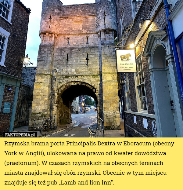 Rzymska brama porta Principalis Dextra w Eboracum (obecny York w Anglii), ulokowana na prawo od kwater dowództwa (praetorium). W czasach rzymskich na obecnych terenach miasta znajdował się obóz rzymski. Obecnie w tym miejscu znajduje się też pub „Lamb and lion inn”. 