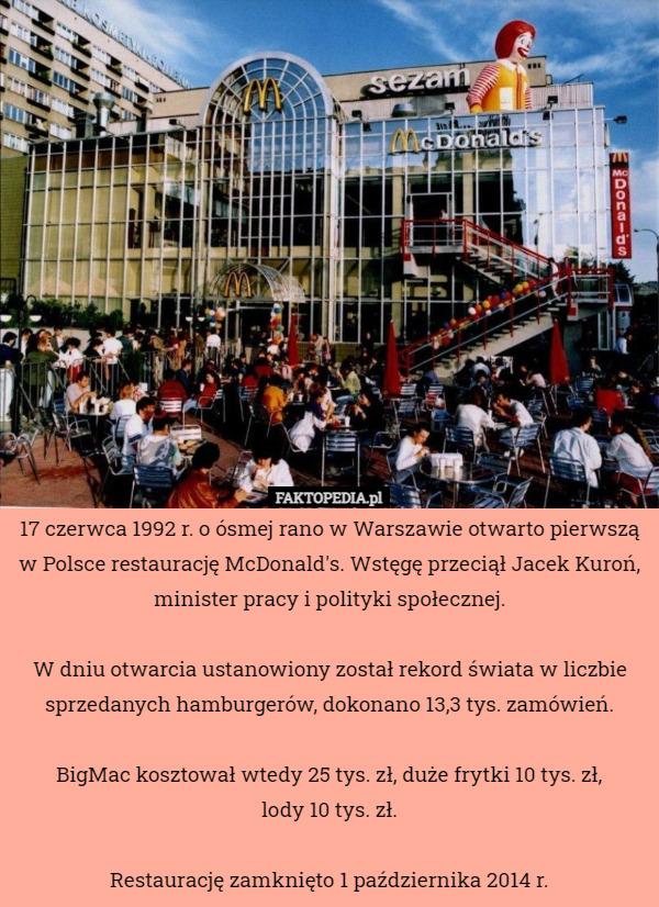 17 czerwca 1992 r. o ósmej rano w Warszawie otwarto pierwszą w Polsce restaurację McDonald's. Wstęgę przeciął Jacek Kuroń, minister pracy i polityki społecznej.

W dniu otwarcia ustanowiony został rekord świata w liczbie sprzedanych hamburgerów, dokonano 13,3 tys. zamówień.

BigMac kosztował wtedy 25 tys. zł, duże frytki 10 tys. zł,
lody 10 tys. zł.

Restaurację zamknięto 1 października 2014 r. 