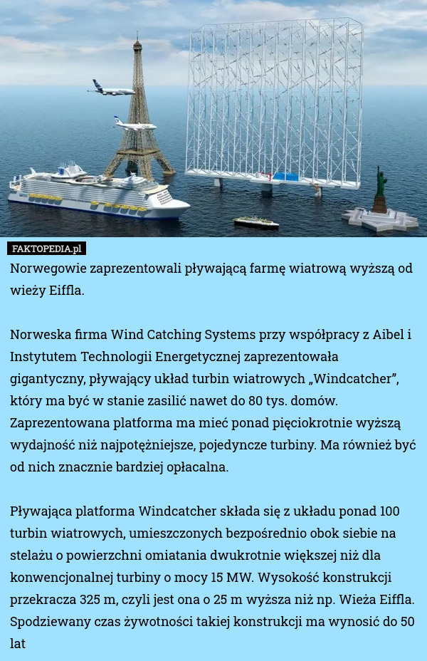 Norwegowie zaprezentowali pływającą farmę wiatrową wyższą od wieży Eiffla.

Norweska firma Wind Catching Systems przy współpracy z Aibel i Instytutem Technologii Energetycznej zaprezentowała gigantyczny, pływający układ turbin wiatrowych „Windcatcher”, który ma być w stanie zasilić nawet do 80 tys. domów. Zaprezentowana platforma ma mieć ponad pięciokrotnie wyższą wydajność niż najpotężniejsze, pojedyncze turbiny. Ma również być od nich znacznie bardziej opłacalna.

Pływająca platforma Windcatcher składa się z układu ponad 100 turbin wiatrowych, umieszczonych bezpośrednio obok siebie na stelażu o powierzchni omiatania dwukrotnie większej niż dla konwencjonalnej turbiny o mocy 15 MW. Wysokość konstrukcji przekracza 325 m, czyli jest ona o 25 m wyższa niż np. Wieża Eiffla. Spodziewany czas żywotności takiej konstrukcji ma wynosić do 50 lat 