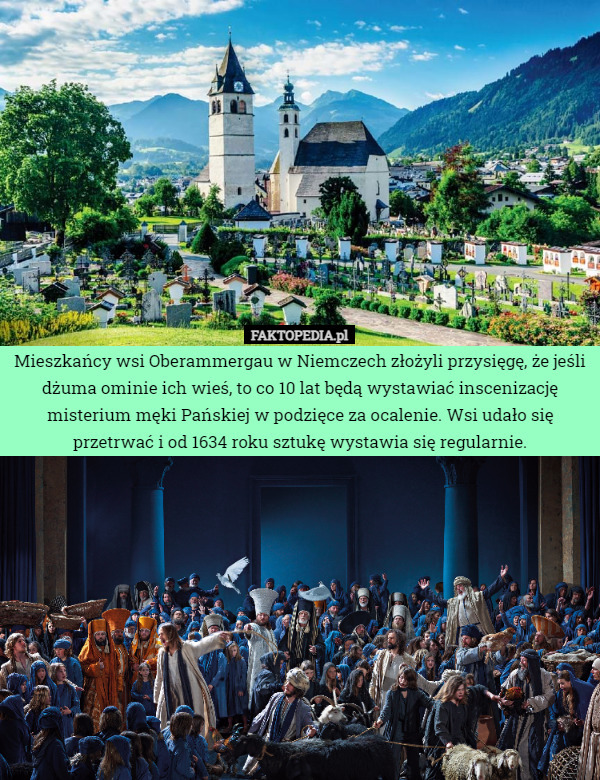 Mieszkańcy wsi Oberammergau w Niemczech złożyli przysięgę, że jeśli dżuma ominie ich wieś, to co 10 lat będą wystawiać inscenizację misterium męki Pańskiej w podzięce za ocalenie. Wsi udało się przetrwać i od 1634 roku sztukę wystawia się regularnie. 
