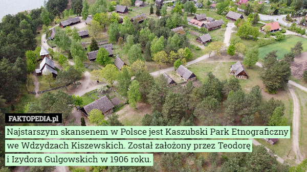 Najstarszym skansenem w Polsce jest Kaszubski Park Etnograficzny we Wdzydzach Kiszewskich. Został założony przez Teodorę
 i Izydora Gulgowskich w 1906 roku. 