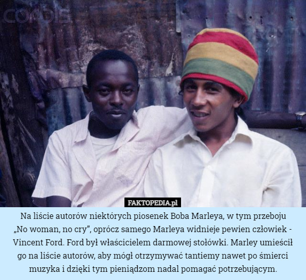 Na liście autorów niektórych piosenek Boba Marleya, w tym przeboju
 „No woman, no cry”, oprócz samego Marleya widnieje pewien człowiek - Vincent Ford. Ford był właścicielem darmowej stołówki. Marley umieścił
 go na liście autorów, aby mógł otrzymywać tantiemy nawet po śmierci muzyka i dzięki tym pieniądzom nadal pomagać potrzebującym. 