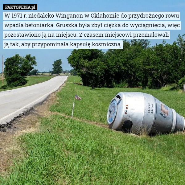 W 1971 r. niedaleko Winganon w Oklahomie do przydrożnego rowu wpadła betoniarka. Gruszka była zbyt ciężka do wyciągnięcia, więc pozostawiono ją na miejscu. Z czasem miejscowi przemalowali
 ją tak, aby przypominała kapsułę kosmiczną. 