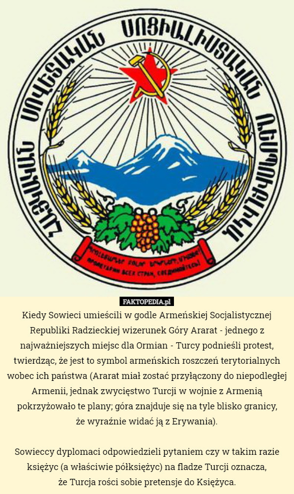 Kiedy Sowieci umieścili w godle Armeńskiej Socjalistycznej Republiki Radzieckiej wizerunek Góry Ararat - jednego z najważniejszych miejsc dla Ormian - Turcy podnieśli protest, twierdząc, że jest to symbol armeńskich roszczeń terytorialnych wobec ich państwa (Ararat miał zostać przyłączony do niepodległej Armenii, jednak zwycięstwo Turcji w wojnie z Armenią pokrzyżowało te plany; góra znajduje się na tyle blisko granicy,
 że wyraźnie widać ją z Erywania).

Sowieccy dyplomaci odpowiedzieli pytaniem czy w takim razie księżyc (a właściwie półksiężyc) na fladze Turcji oznacza,
 że Turcja rości sobie pretensje do Księżyca. 