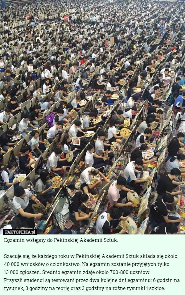 Egzamin wstępny do Pekińskiej Akademii Sztuk.

Szacuje się, że każdego roku w Pekińskiej Akademii Sztuk składa się około 40 000 wniosków o członkostwo. Na egzamin zostanie przyjętych tylko
 13 000 zgłoszeń. Średnio egzamin zdaje około 700-800 uczniów.
Przyszli studenci są testowani przez dwa kolejne dni egzaminu: 6 godzin na rysunek, 3 godziny na teorię oraz 3 godziny na różne rysunki i szkice. 