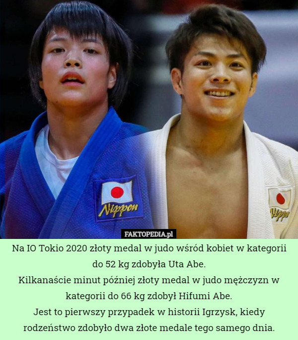 Na IO Tokio 2020 złoty medal w judo wśród kobiet w kategorii do 52 kg zdobyła Uta Abe.
Kilkanaście minut później złoty medal w judo mężczyzn w kategorii do 66 kg zdobył Hifumi Abe.
Jest to pierwszy przypadek w historii Igrzysk, kiedy rodzeństwo zdobyło dwa złote medale tego samego dnia. 