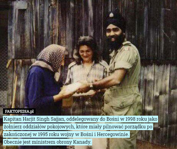 Kapitan Harjit Singh Sajjan, oddelegowany do Bośni w 1998 roku jako żołnierz oddziałów pokojowych, które miały pilnować porządku po zakończonej w 1995 roku wojny w Bośni i Hercegowinie.
 Obecnie jest ministrem obrony Kanady. 