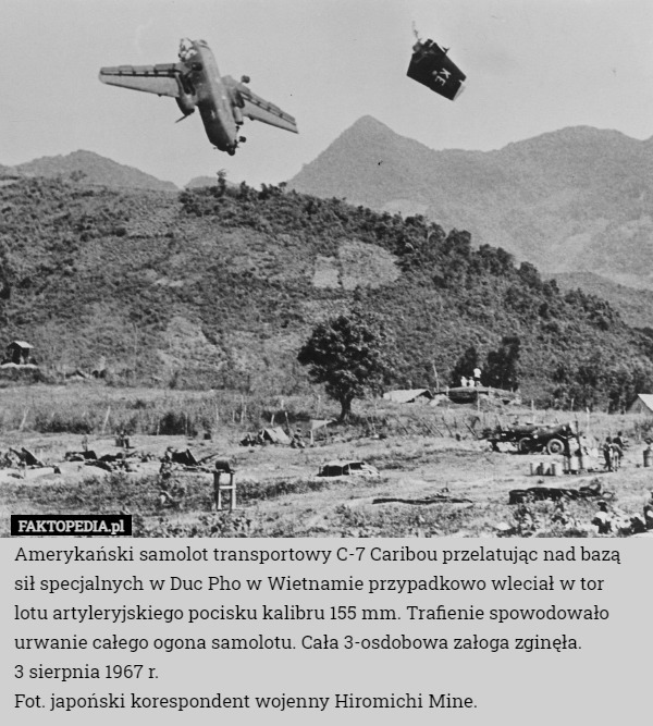 Amerykański samolot transportowy C-7 Caribou przelatując nad bazą sił specjalnych w Duc Pho w Wietnamie przypadkowo wleciał w tor lotu artyleryjskiego pocisku kalibru 155 mm. Trafienie spowodowało urwanie całego ogona samolotu. Cała 3-osdobowa załoga zginęła.
3 sierpnia 1967 r.
Fot. japoński korespondent wojenny Hiromichi Mine. 