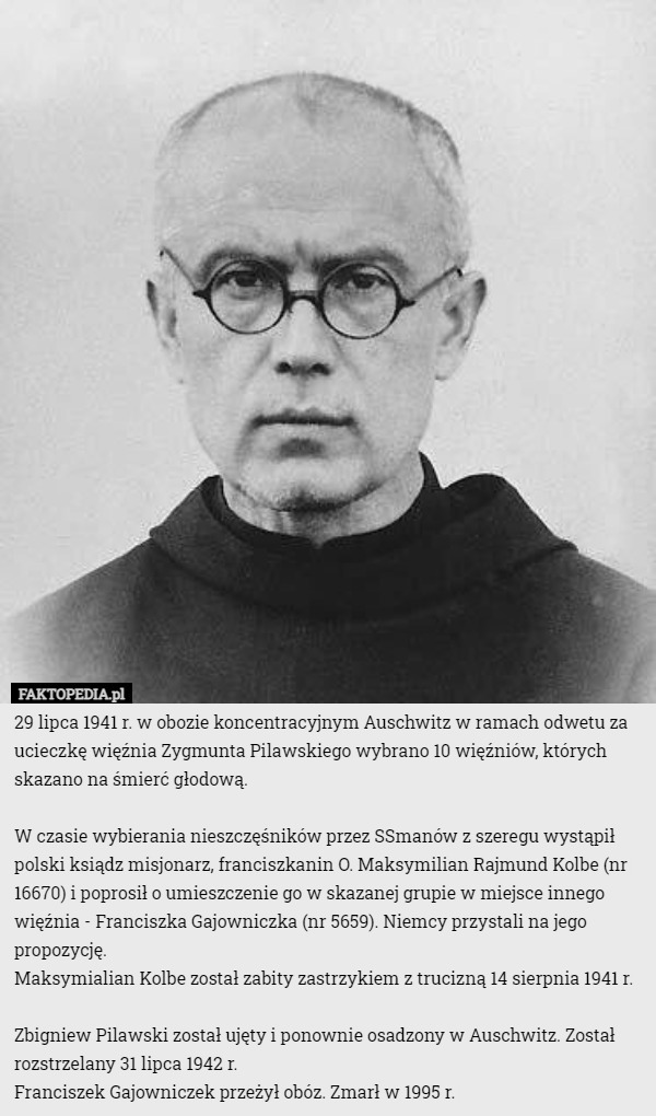 29 lipca 1941 r. w obozie koncentracyjnym Auschwitz w ramach odwetu za ucieczkę więźnia Zygmunta Pilawskiego wybrano 10 więźniów, których skazano na śmierć głodową.

W czasie wybierania nieszczęśników przez SSmanów z szeregu wystąpił polski ksiądz misjonarz, franciszkanin O. Maksymilian Rajmund Kolbe (nr 16670) i poprosił o umieszczenie go w skazanej grupie w miejsce innego więźnia - Franciszka Gajowniczka (nr 5659). Niemcy przystali na jego propozycję.
Maksymialian Kolbe został zabity zastrzykiem z trucizną 14 sierpnia 1941 r.

Zbigniew Pilawski został ujęty i ponownie osadzony w Auschwitz. Został rozstrzelany 31 lipca 1942 r.
Franciszek Gajowniczek przeżył obóz. Zmarł w 1995 r. 