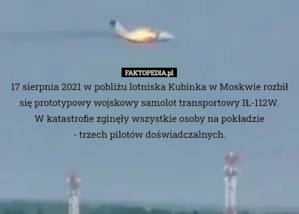 17 sierpnia 2021 w pobliżu lotniska Kubinka w Moskwie rozbił się prototypowy wojskowy samolot transportowy IŁ-112W.
W katastrofie zginęły wszystkie osoby na pokładzie
 - trzech pilotów doświadczalnych. 