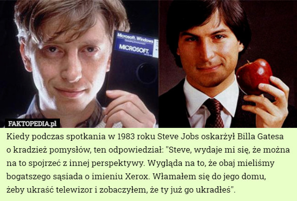 Kiedy podczas spotkania w 1983 roku Steve Jobs oskarżył Billa Gatesa o kradzież pomysłów, ten odpowiedział: "Steve, wydaje mi się, że można na to spojrzeć z innej perspektywy. Wygląda na to, że obaj mieliśmy bogatszego sąsiada o imieniu Xerox. Włamałem się do jego domu,
 żeby ukraść telewizor i zobaczyłem, że ty już go ukradłeś". 