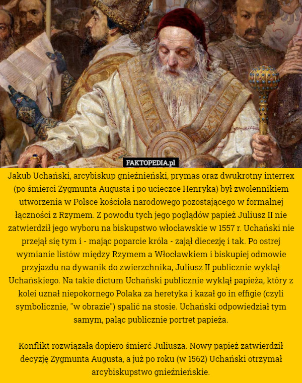 Jakub Uchański, arcybiskup gnieźnieński, prymas oraz dwukrotny interrex (po śmierci Zygmunta Augusta i po ucieczce Henryka) był zwolennikiem utworzenia w Polsce kościoła narodowego pozostającego w formalnej łączności z Rzymem. Z powodu tych jego poglądów papież Juliusz II nie zatwierdził jego wyboru na biskupstwo włocławskie w 1557 r. Uchański nie przejął się tym i - mając poparcie króla - zajął diecezję i tak. Po ostrej wymianie listów między Rzymem a Włocławkiem i biskupiej odmowie przyjazdu na dywanik do zwierzchnika, Juliusz II publicznie wyklął Uchańskiego. Na takie dictum Uchański publicznie wyklął papieża, który z kolei uznał niepokornego Polaka za heretyka i kazał go in effigie (czyli symbolicznie, "w obrazie") spalić na stosie. Uchański odpowiedział tym samym, paląc publicznie portret papieża.

Konflikt rozwiązała dopiero śmierć Juliusza. Nowy papież zatwierdził decyzję Zygmunta Augusta, a już po roku (w 1562) Uchański otrzymał arcybiskupstwo gnieźnieńskie. 