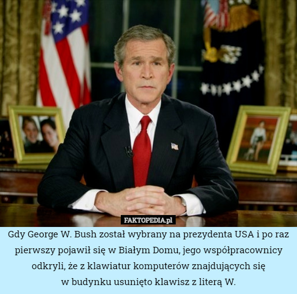 Gdy George W. Bush został wybrany na prezydenta USA i po raz pierwszy pojawił się w Białym Domu, jego współpracownicy odkryli, że z klawiatur komputerów znajdujących się
w budynku usunięto klawisz z literą W. 
