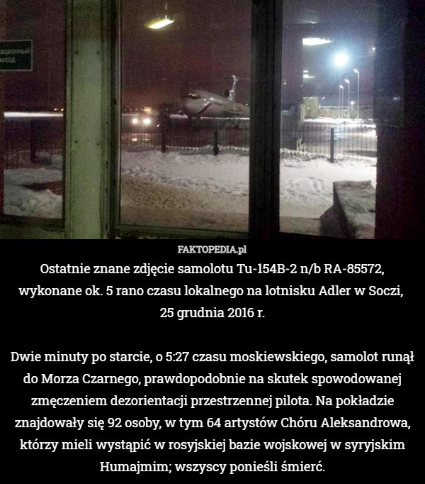 Ostatnie znane zdjęcie samolotu Tu-154B-2 n/b RA-85572, wykonane ok. 5 rano czasu lokalnego na lotnisku Adler w Soczi, 
25 grudnia 2016 r.

Dwie minuty po starcie, o 5:27 czasu moskiewskiego, samolot runął do Morza Czarnego, prawdopodobnie na skutek spowodowanej zmęczeniem dezorientacji przestrzennej pilota. Na pokładzie znajdowały się 92 osoby, w tym 64 artystów Chóru Aleksandrowa, którzy mieli wystąpić w rosyjskiej bazie wojskowej w syryjskim Humajmim; wszyscy ponieśli śmierć. 