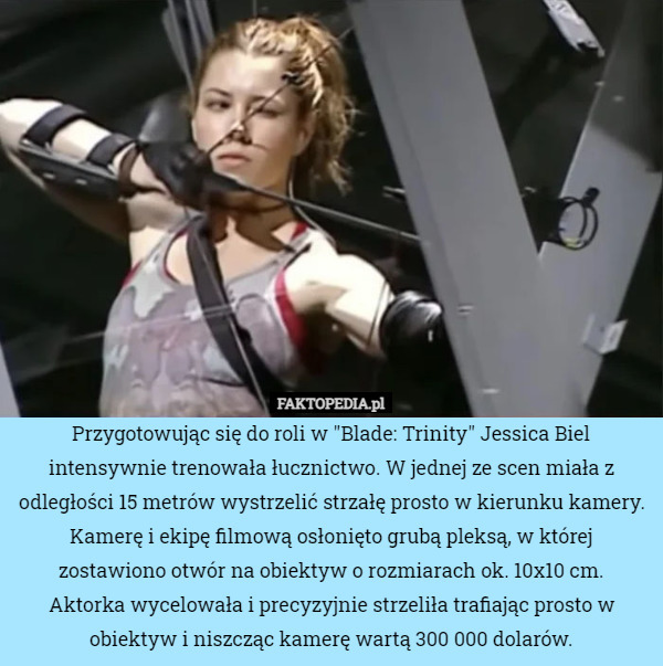 Przygotowując się do roli w "Blade: Trinity" Jessica Biel intensywnie trenowała łucznictwo. W jednej ze scen miała z odległości 15 metrów wystrzelić strzałę prosto w kierunku kamery.
Kamerę i ekipę filmową osłonięto grubą pleksą, w której zostawiono otwór na obiektyw o rozmiarach ok. 10x10 cm.
Aktorka wycelowała i precyzyjnie strzeliła trafiając prosto w obiektyw i niszcząc kamerę wartą 300 000 dolarów. 