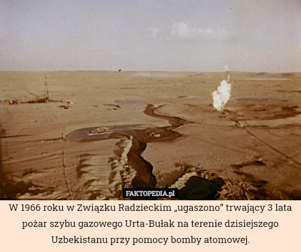 W 1966 roku w Związku Radzieckim „ugaszono” trwający 3 lata pożar szybu gazowego Urta-Bułak na terenie dzisiejszego Uzbekistanu przy pomocy bomby atomowej. 