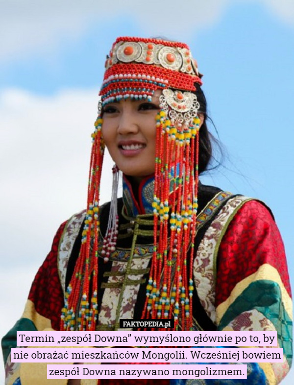 Termin „zespół Downa” wymyślono głównie po to, by
nie obrażać mieszkańców Mongolii. Wcześniej bowiem zespół Downa nazywano mongolizmem. 