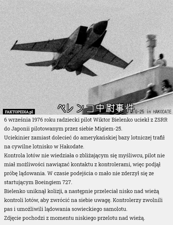 6 września 1976 roku radziecki pilot Wiktor Bielenko uciekł z ZSRR do Japonii pilotowanym przez siebie Migiem-25.
Uciekinier zamiast dolecieć do amerykańskiej bazy lotniczej trafił na cywilne lotnisko w Hakodate.
Kontrola lotów nie wiedziała o zbliżającym się myśliwcu, pilot nie miał możliwości nawiązać kontaktu z kontrolerami, więc podjął próbę lądowania. W czasie podejścia o mało nie zderzył się ze startującym Boeingiem 727.
Bielenko uniknął kolizji, a następnie przeleciał nisko nad wieżą kontroli lotów, aby zwrócić na siebie uwagę. Kontrolerzy zwolnili pas i umożliwili lądowania sowieckiego samolotu.
Zdjęcie pochodzi z momentu niskiego przelotu nad wieżą. 