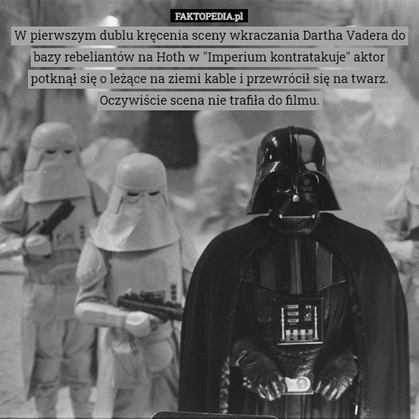 W pierwszym dublu kręcenia sceny wkraczania Dartha Vadera do bazy rebeliantów na Hoth w "Imperium kontratakuje" aktor potknął się o leżące na ziemi kable i przewrócił się na twarz.
Oczywiście scena nie trafiła do filmu. 