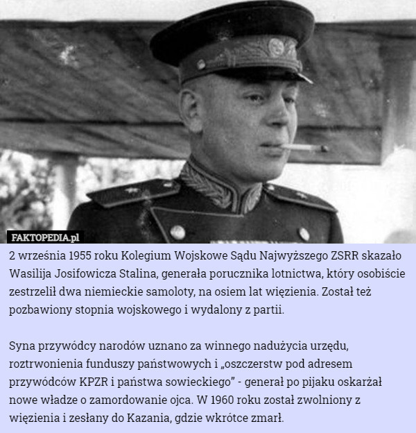 2 września 1955 roku Kolegium Wojskowe Sądu Najwyższego ZSRR skazało Wasilija Josifowicza Stalina, generała porucznika lotnictwa, który osobiście zestrzelił dwa niemieckie samoloty, na osiem lat więzienia. Został też pozbawiony stopnia wojskowego i wydalony z partii.

Syna przywódcy narodów uznano za winnego nadużycia urzędu, roztrwonienia funduszy państwowych i „oszczerstw pod adresem przywódców KPZR i państwa sowieckiego” - generał po pijaku oskarżał nowe władze o zamordowanie ojca. W 1960 roku został zwolniony z więzienia i zesłany do Kazania, gdzie wkrótce zmarł. 