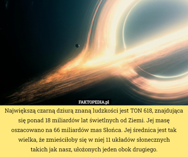 Największą czarną dziurą znaną ludzkości jest TON 618, znajdująca się ponad 18 miliardów lat świetlnych od Ziemi. Jej masę oszacowano na 66 miliardów mas Słońca. Jej średnica jest tak wielka, że zmieściłoby się w niej 11 układów słonecznych
 takich jak nasz, ułożonych jeden obok drugiego. 