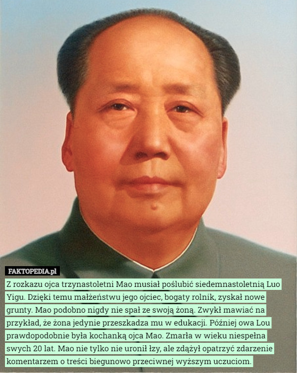 Z rozkazu ojca trzynastoletni Mao musiał poślubić siedemnastoletnią Luo Yigu. Dzięki temu małżeństwu jego ojciec, bogaty rolnik, zyskał nowe grunty. Mao podobno nigdy nie spał ze swoją żoną. Zwykł mawiać na przykład, że żona jedynie przeszkadza mu w edukacji. Później owa Lou prawdopodobnie była kochanką ojca Mao. Zmarła w wieku niespełna swych 20 lat. Mao nie tylko nie uronił łzy, ale zdążył opatrzyć zdarzenie komentarzem o treści biegunowo przeciwnej wyższym uczuciom. 
