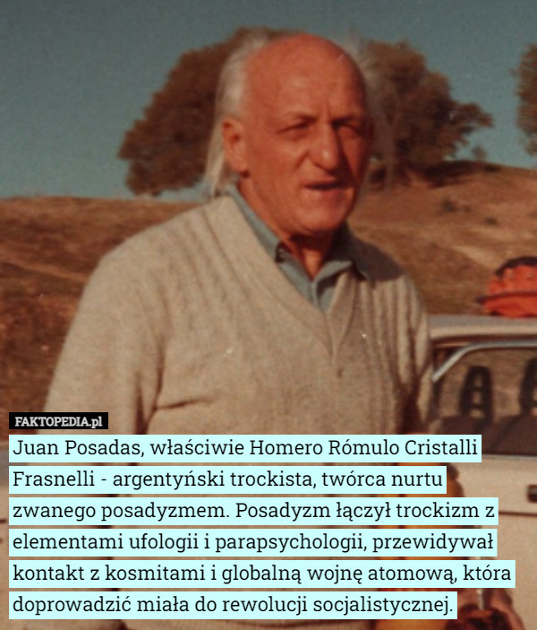 Juan Posadas, właściwie Homero Rómulo Cristalli Frasnelli - argentyński trockista, twórca nurtu zwanego posadyzmem. Posadyzm łączył trockizm z elementami ufologii i parapsychologii, przewidywał kontakt z kosmitami i globalną wojnę atomową, która doprowadzić miała do rewolucji socjalistycznej. 