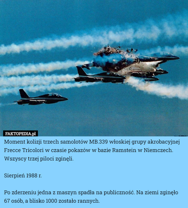 Moment kolizji trzech samolotów MB.339 włoskiej grupy akrobacyjnej Frecce Tricolori w czasie pokazów w bazie Ramstein w Niemczech. Wszyscy trzej piloci zginęli.

Sierpień 1988 r.

Po zderzeniu jedna z maszyn spadła na publiczność. Na ziemi zginęło 67 osób, a blisko 1000 zostało rannych. 
