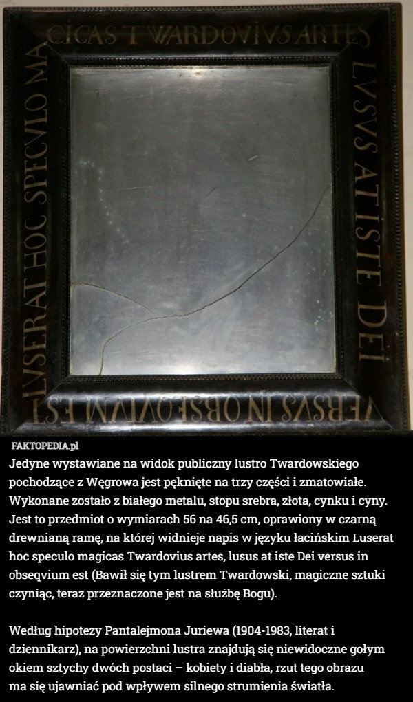 Jedyne wystawiane na widok publiczny lustro Twardowskiego pochodzące z Węgrowa jest pęknięte na trzy części i zmatowiałe. Wykonane zostało z białego metalu, stopu srebra, złota, cynku i cyny. Jest to przedmiot o wymiarach 56 na 46,5 cm, oprawiony w czarną drewnianą ramę, na której widnieje napis w języku łacińskim Luserat hoc speculo magicas Twardovius artes, lusus at iste Dei versus in obseqvium est (Bawił się tym lustrem Twardowski, magiczne sztuki czyniąc, teraz przeznaczone jest na służbę Bogu).

Według hipotezy Pantalejmona Juriewa (1904-1983, literat i dziennikarz), na powierzchni lustra znajdują się niewidoczne gołym okiem sztychy dwóch postaci – kobiety i diabła, rzut tego obrazu
 ma się ujawniać pod wpływem silnego strumienia światła. 