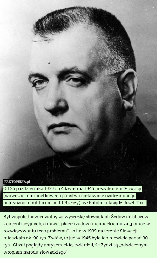 Od 26 października 1939 do 4 kwietnia 1945 prezydentem Słowacji (wówczas marionetkowego państwa całkowicie uzależnionego politycznie i militarnie od III Rzeszy) był katolicki ksiądz Jozef Tiso.

Był współodpowiedzialny za wywózkę słowackich Żydów do obozów koncentracyjnych, a nawet płacił rządowi niemieckiemu za „pomoc w rozwiązywaniu tego problemu” - o ile w 1939 na terenie Słowacji mieszkało ok. 90 tys. Żydów, to już w 1945 było ich niewiele ponad 30 tys.. Głosił poglądy antysemickie, twierdził, że Żydzi są „odwiecznym wrogiem narodu słowackiego“. 