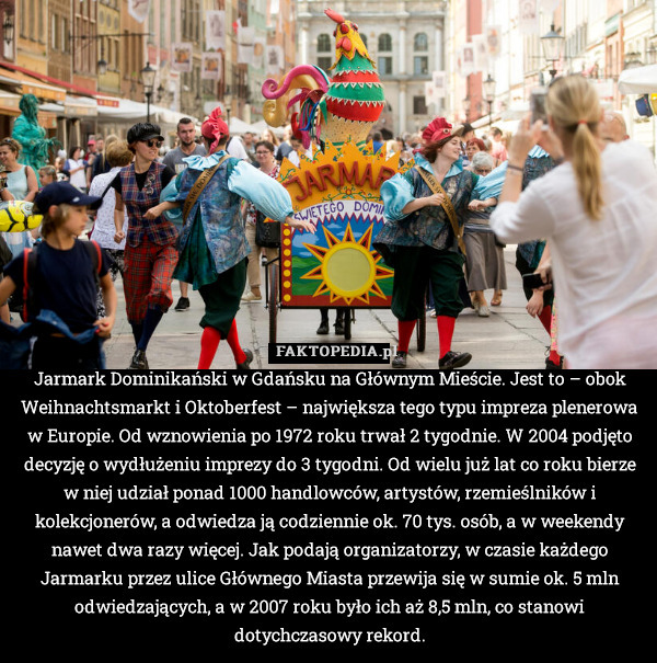 Jarmark Dominikański w Gdańsku na Głównym Mieście. Jest to – obok Weihnachtsmarkt i Oktoberfest – największa tego typu impreza plenerowa w Europie. Od wznowienia po 1972 roku trwał 2 tygodnie. W 2004 podjęto decyzję o wydłużeniu imprezy do 3 tygodni. Od wielu już lat co roku bierze w niej udział ponad 1000 handlowców, artystów, rzemieślników i kolekcjonerów, a odwiedza ją codziennie ok. 70 tys. osób, a w weekendy nawet dwa razy więcej. Jak podają organizatorzy, w czasie każdego Jarmarku przez ulice Głównego Miasta przewija się w sumie ok. 5 mln odwiedzających, a w 2007 roku było ich aż 8,5 mln, co stanowi dotychczasowy rekord. 