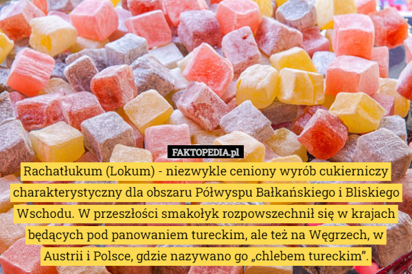 Rachatłukum (Lokum) - niezwykle ceniony wyrób cukierniczy charakterystyczny dla obszaru Półwyspu Bałkańskiego i Bliskiego Wschodu. W przeszłości smakołyk rozpowszechnił się w krajach będących pod panowaniem tureckim, ale też na Węgrzech, w Austrii i Polsce, gdzie nazywano go „chlebem tureckim”. 