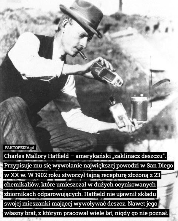 Charles Mallory Hatfield – amerykański „zaklinacz deszczu”. Przypisuje mu się wywołanie największej powodzi w San Diego w XX w. W 1902 roku stworzył tajną recepturę złożoną z 23 chemikaliów, które umieszczał w dużych ocynkowanych zbiornikach odparowujących. Hatfield nie ujawnił składu swojej mieszanki mającej wywoływać deszcz. Nawet jego własny brat, z którym pracował wiele lat, nigdy go nie poznał. 