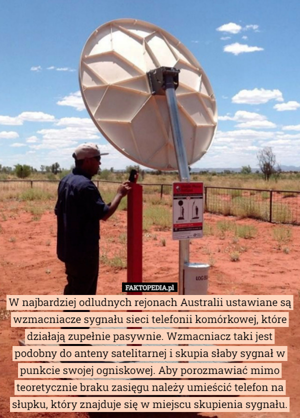 W najbardziej odludnych rejonach Australii ustawiane są wzmacniacze sygnału sieci telefonii komórkowej, które działają zupełnie pasywnie. Wzmacniacz taki jest podobny do anteny satelitarnej i skupia słaby sygnał w punkcie swojej ogniskowej. Aby porozmawiać mimo teoretycznie braku zasięgu należy umieścić telefon na słupku, który znajduje się w miejscu skupienia sygnału. 