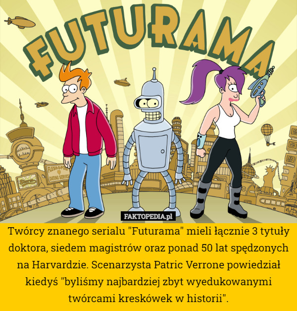 Twórcy znanego serialu "Futurama" mieli łącznie 3 tytuły doktora, siedem magistrów oraz ponad 50 lat spędzonych na Harvardzie. Scenarzysta Patric Verrone powiedział kiedyś "byliśmy najbardziej zbyt wyedukowanymi twórcami kreskówek w historii". 