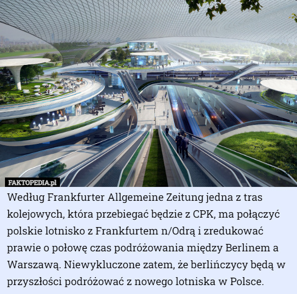 Według Frankfurter Allgemeine Zeitung jedna z tras kolejowych, która przebiegać będzie z CPK, ma połączyć polskie lotnisko z Frankfurtem n/Odrą i zredukować prawie o połowę czas podróżowania między Berlinem a Warszawą. Niewykluczone zatem, że berlińczycy będą w przyszłości podróżować z nowego lotniska w Polsce. 