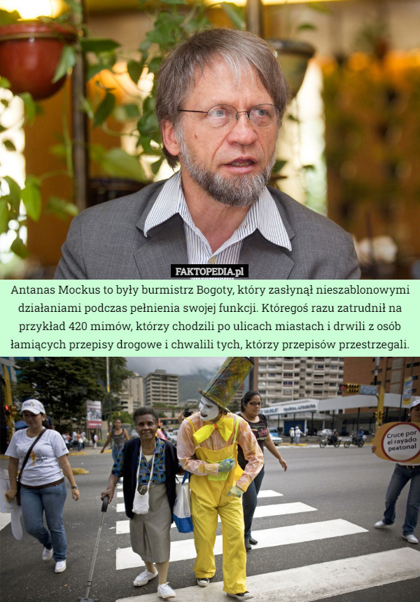 Antanas Mockus to były burmistrz Bogoty, który zasłynął nieszablonowymi działaniami podczas pełnienia swojej funkcji. Któregoś razu zatrudnił na przykład 420 mimów, którzy chodzili po ulicach miastach i drwili z osób łamiących przepisy drogowe i chwalili tych, którzy przepisów przestrzegali. 