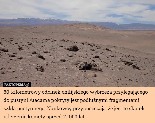 80-kilometrowy odcinek chilijskiego wybrzeża przylegającego do pustyni Atacama pokryty jest podłużnymi fragmentami szkła pustynnego. Naukowcy przypuszczają, że jest to skutek uderzenia komety sprzed 12 000 lat. 