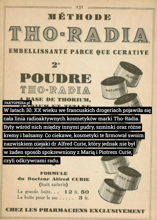 W latach 30. XX wieku we francuskich drogeriach pojawiła się cała linia radioaktywnych kosmetyków marki Tho-Radia.
 Były wśród nich między innymi pudry, szminki oraz różne kremy i balsamy. Co ciekawe, kosmetyki te firmował swoim nazwiskiem niejaki dr Alfred Curie, który jednak nie był
 w żaden sposób spokrewniony z Marią i Piotrem Curie,
 czyli odkrywcami radu. 