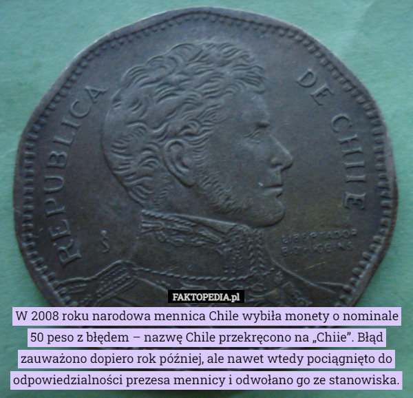 W 2008 roku narodowa mennica Chile wybiła monety o nominale 50 peso z błędem – nazwę Chile przekręcono na „Chiie”. Błąd zauważono dopiero rok później, ale nawet wtedy pociągnięto do odpowiedzialności prezesa mennicy i odwołano go ze stanowiska. 