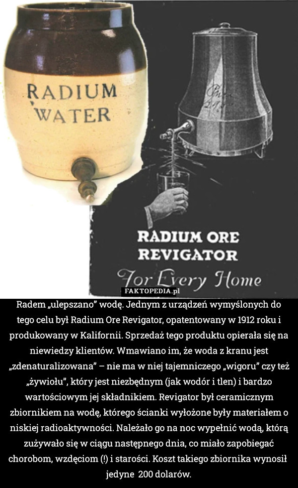 Radem „ulepszano” wodę. Jednym z urządzeń wymyślonych do tego celu był Radium Ore Revigator, opatentowany w 1912 roku i produkowany w Kalifornii. Sprzedaż tego produktu opierała się na niewiedzy klientów. Wmawiano im, że woda z kranu jest „zdenaturalizowana” – nie ma w niej tajemniczego „wigoru” czy też „żywiołu”, który jest niezbędnym (jak wodór i tlen) i bardzo wartościowym jej składnikiem. Revigator był ceramicznym zbiornikiem na wodę, którego ścianki wyłożone były materiałem o niskiej radioaktywności. Należało go na noc wypełnić wodą, którą zużywało się w ciągu następnego dnia, co miało zapobiegać chorobom, wzdęciom (!) i starości. Koszt takiego zbiornika wynosił  jedyne  200 dolarów. 