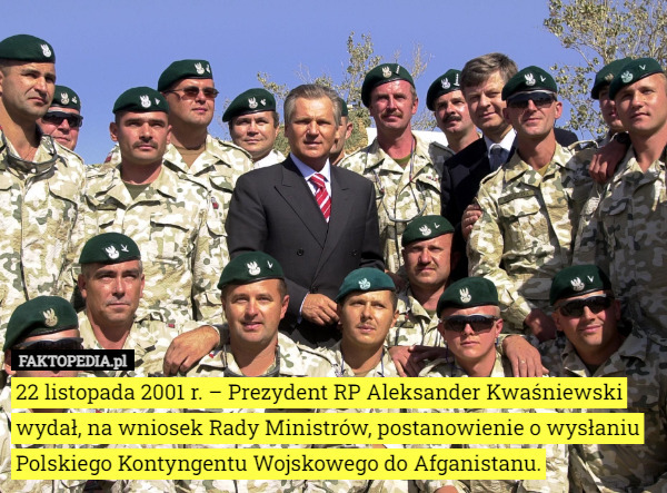 22 listopada 2001 r. – Prezydent RP Aleksander Kwaśniewski wydał, na wniosek Rady Ministrów, postanowienie o wysłaniu Polskiego Kontyngentu Wojskowego do Afganistanu. 