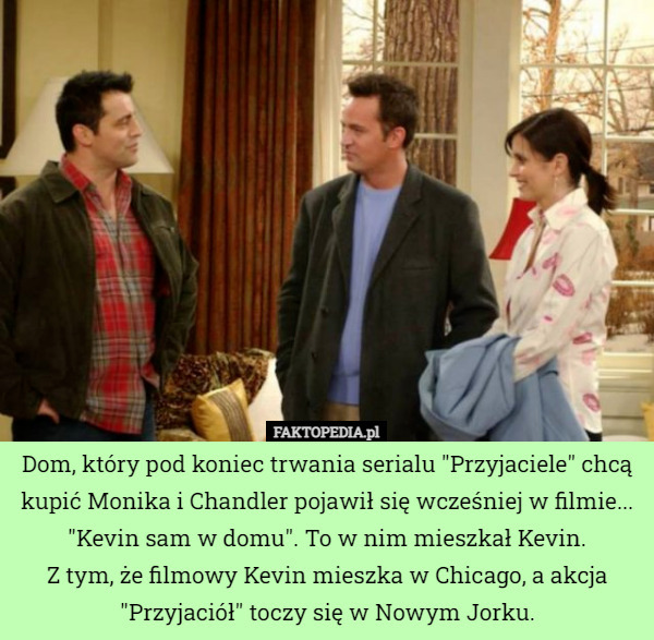 Dom, który pod koniec trwania serialu "Przyjaciele" chcą kupić Monika i Chandler pojawił się wcześniej w filmie... "Kevin sam w domu". To w nim mieszkał Kevin.
Z tym, że filmowy Kevin mieszka w Chicago, a akcja "Przyjaciół" toczy się w Nowym Jorku. 