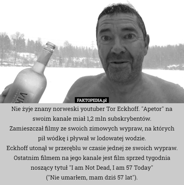 Nie żyje znany norweski youtuber Tor Eckhoff. "Apetor" na swoim kanale miał 1,2 mln subskrybentów.
Zamieszczał filmy ze swoich zimowych wypraw, na których
 pił wódkę i pływał w lodowatej wodzie.
Eckhoff utonął w przeręblu w czasie jednej ze swoich wypraw.
Ostatnim filmem na jego kanale jest film sprzed tygodnia noszący tytuł "I am Not Dead, I am 57 Today"
 ("Nie umarłem, mam dziś 57 lat"). 