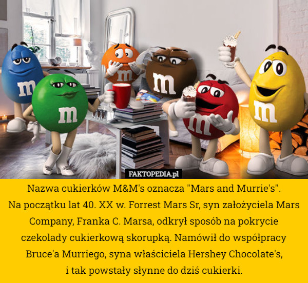 Nazwa cukierków M&M's oznacza "Mars and Murrie's".
Na początku lat 40. XX w. Forrest Mars Sr, syn założyciela Mars Company, Franka C. Marsa, odkrył sposób na pokrycie czekolady cukierkową skorupką. Namówił do współpracy Bruce'a Murriego, syna właściciela Hershey Chocolate's,
 i tak powstały słynne do dziś cukierki. 