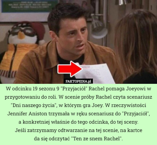 W odcinku 19 sezonu 9 "Przyjaciół" Rachel pomaga Joeyowi w przygotowaniu do roli. W scenie próby Rachel czyta scenariusz "Dni naszego życia", w którym gra Joey. W rzeczywistości Jennifer Aniston trzymała w ręku scenariusz do "Przyjaciół",
 a konkretniej właśnie do tego odcinka, do tej sceny.
 Jeśli zatrzymamy odtwarzanie na tej scenie, na kartce
 da się odczytać "Ten ze snem Rachel". 